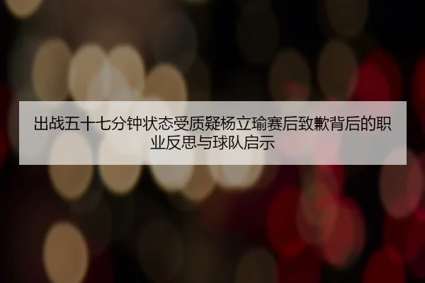 出战五十七分钟状态受质疑杨立瑜赛后致歉背后的职业反思与球队启示